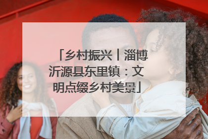 乡村振兴︱淄博沂源县东里镇：文明点缀乡村美景