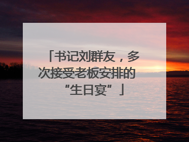 书记刘群友，多次接受老板安排的“生日宴”