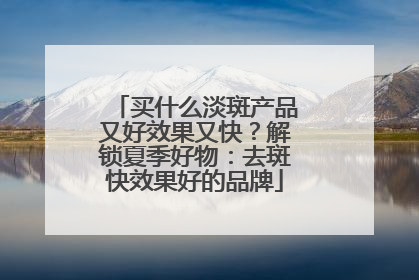 买什么淡斑产品又好效果又快？解锁夏季好物：去斑快效果好的品牌