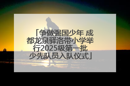 争做强国少年 成都龙泉驿洛带小学举行2025级第一批少先队员入队仪式