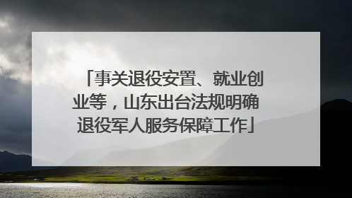 事关退役安置、就业创业等，山东出台法规明确退役军人服务保障工作