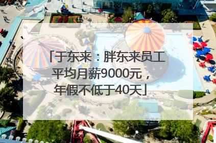 于东来：胖东来员工平均月薪9000元，年假不低于40天