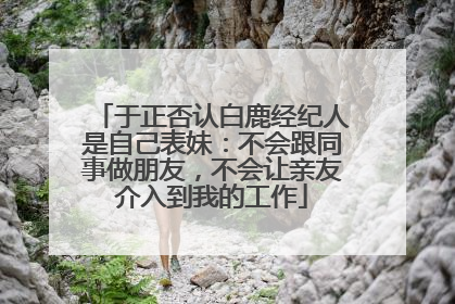 于正否认白鹿经纪人是自己表妹：不会跟同事做朋友，不会让亲友介入到我的工作