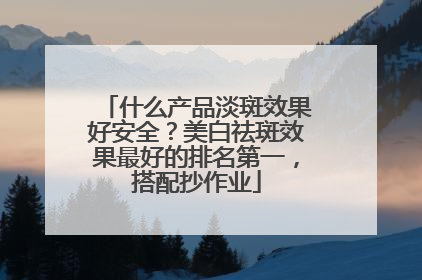 什么产品淡斑效果好安全？美白祛斑效果最好的排名第一，搭配抄作业
