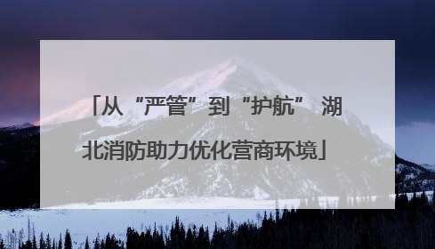 从“严管”到“护航” 湖北消防助力优化营商环境