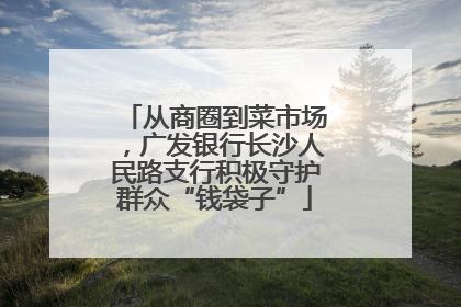 从商圈到菜市场，广发银行长沙人民路支行积极守护群众“钱袋子”