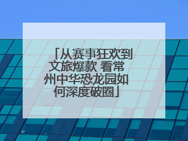 从赛事狂欢到文旅爆款 看常州中华恐龙园如何深度破圈