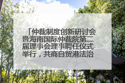 仲裁制度创新研讨会暨海南国际仲裁院第二届理事会理事聘任仪式举行，共商自贸港法治建设新路径