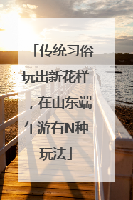 传统习俗玩出新花样，在山东端午游有N种玩法