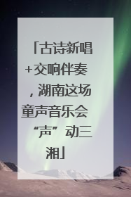 古诗新唱+交响伴奏，湖南这场童声音乐会“声”动三湘