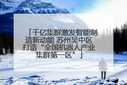 千亿集群激发智能制造新动能 苏州吴中区打造“全国机器人产业集群第一区”