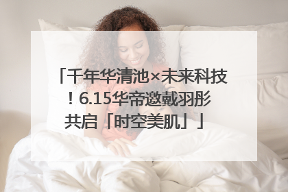 千年华清池×未来科技！6.15华帝邀戴羽彤共启「时空美肌」