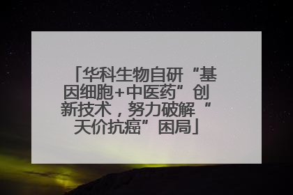 华科生物自研“基因细胞+中医药”创新技术，努力破解“天价抗癌”困局
