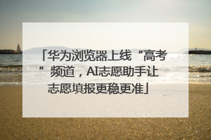 华为浏览器上线“高考”频道，AI志愿助手让志愿填报更稳更准