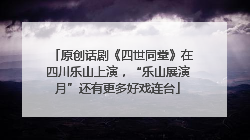 原创话剧《四世同堂》在四川乐山上演，“乐山展演月”还有更多好戏连台