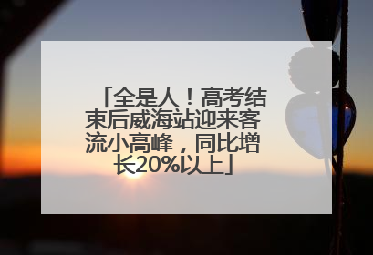 全是人！高考结束后威海站迎来客流小高峰，同比增长20%以上