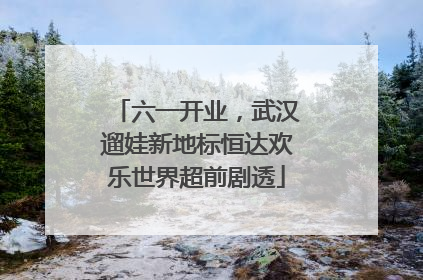 六一开业，武汉遛娃新地标恒达欢乐世界超前剧透