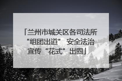 兰州市城关区各司法所“组团出道” 安全法治宣传“花式”出圈