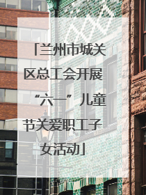 兰州市城关区总工会开展“六一”儿童节关爱职工子女活动