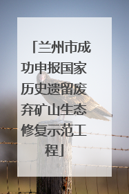 兰州市成功申报国家历史遗留废弃矿山生态修复示范工程