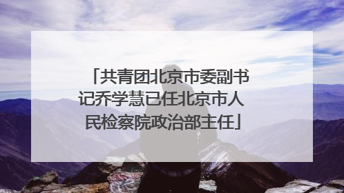 共青团北京市委副书记乔学慧已任北京市人民检察院政治部主任
