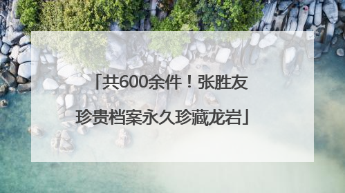 共600余件！张胜友珍贵档案永久珍藏龙岩