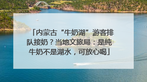 内蒙古“牛奶湖”游客排队接奶？当地文旅局：是纯牛奶不是湖水，可放心喝
