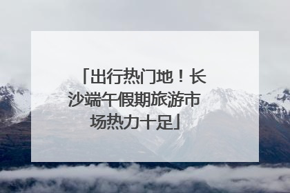 出行热门地！长沙端午假期旅游市场热力十足