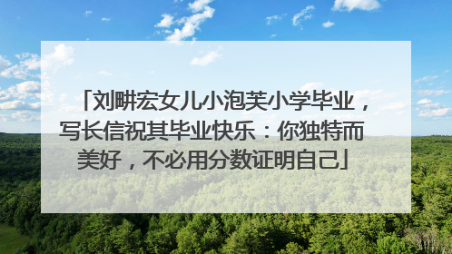 刘畊宏女儿小泡芙小学毕业，写长信祝其毕业快乐：你独特而美好，不必用分数证明自己