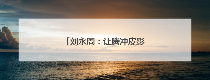 刘永周：让腾冲皮影在光影流转中新生