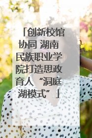 创新校馆协同 湖南民族职业学院打造思政育人“洞庭湖模式”