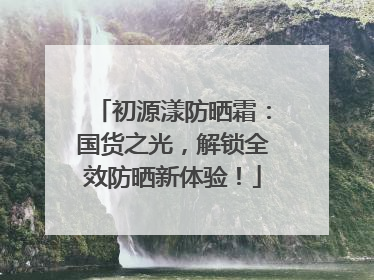 初源漾防晒霜：国货之光，解锁全效防晒新体验！