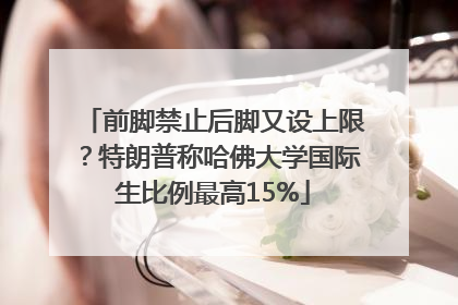 前脚禁止后脚又设上限？特朗普称哈佛大学国际生比例最高15%