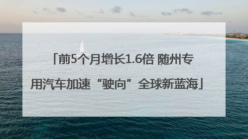 前5个月增长1.6倍 随州专用汽车加速“驶向”全球新蓝海