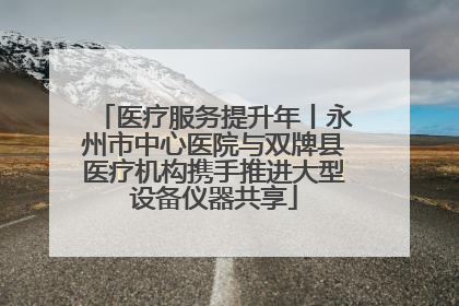 医疗服务提升年丨永州市中心医院与双牌县医疗机构携手推进大型设备仪器共享