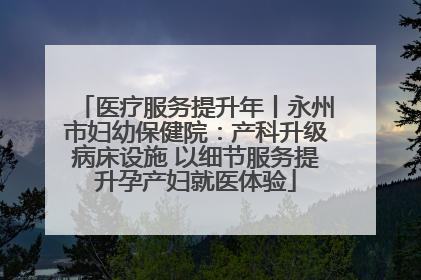 医疗服务提升年丨永州市妇幼保健院：产科升级病床设施 以细节服务提升孕产妇就医体验