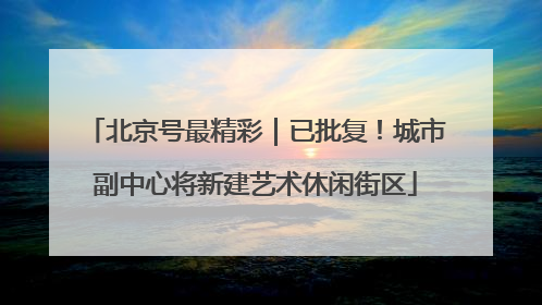 北京号最精彩｜已批复！城市副中心将新建艺术休闲街区