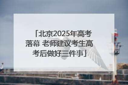 北京2025年高考落幕 老师建议考生高考后做好三件事