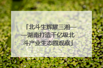 北斗生辉耀三湘——湖南打造千亿级北斗产业生态圈观察