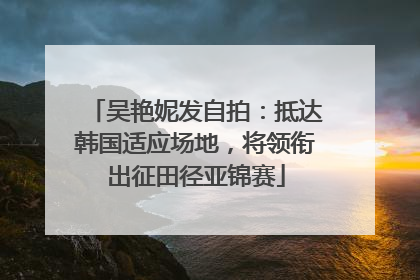 吴艳妮发自拍：抵达韩国适应场地，将领衔出征田径亚锦赛