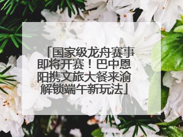 国家级龙舟赛事即将开赛！巴中恩阳携文旅大餐来渝解锁端午新玩法