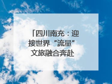 四川南充：迎接世界“流量” 文旅融合奔赴“国际范”｜话锦绣·说安逸