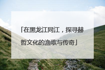 在黑龙江同江，探寻赫哲文化的渔歌与传奇