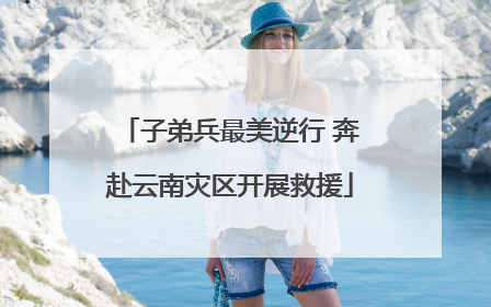 子弟兵最美逆行 奔赴云南灾区开展救援