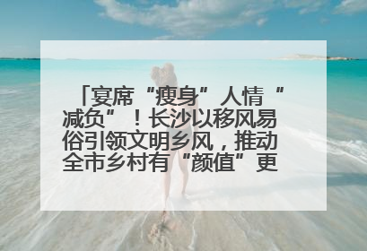 宴席“瘦身”人情“减负”！长沙以移风易俗引领文明乡风，推动全市乡村有“颜值”更显“气质”