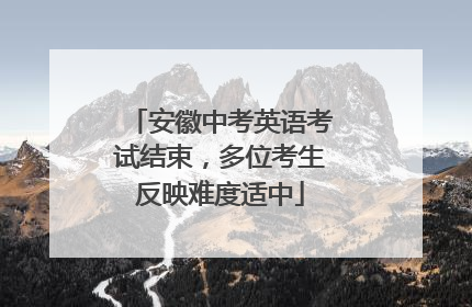 安徽中考英语考试结束，多位考生反映难度适中