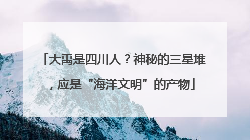 大禹是四川人？神秘的三星堆，应是“海洋文明”的产物
