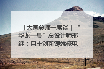 大国总师一席谈｜“华龙一号”总设计师邢继：自主创新铸就核电“国家名片”