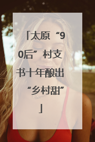 太原“90后”村支书十年酿出“乡村甜”