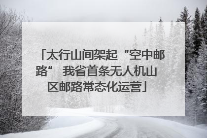 太行山间架起“空中邮路” 我省首条无人机山区邮路常态化运营